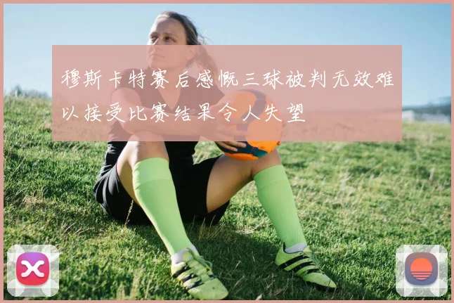 穆斯卡特赛后感慨三球被判无效难以接受比赛结果令人失望