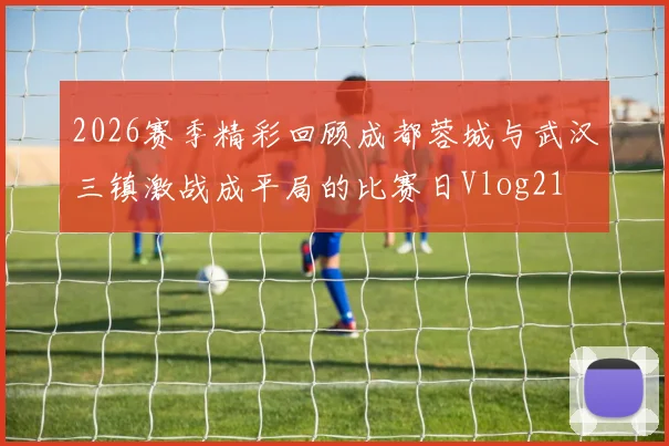 2026赛季精彩回顾成都蓉城与武汉三镇激战成平局的比赛日Vlog21