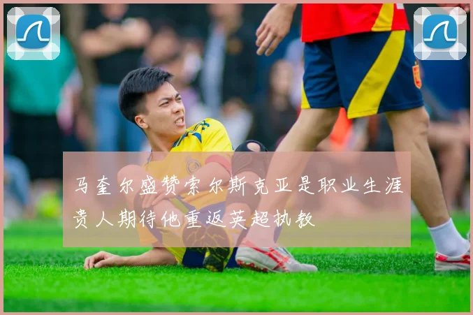马奎尔盛赞索尔斯克亚是职业生涯贵人期待他重返英超执教