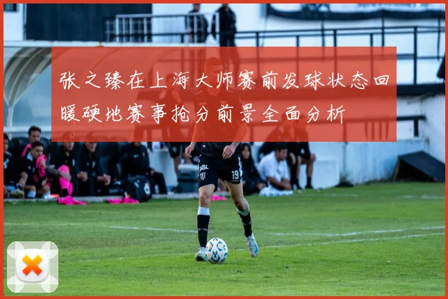 张之臻在上海大师赛前发球状态回暖硬地赛事抢分前景全面分析