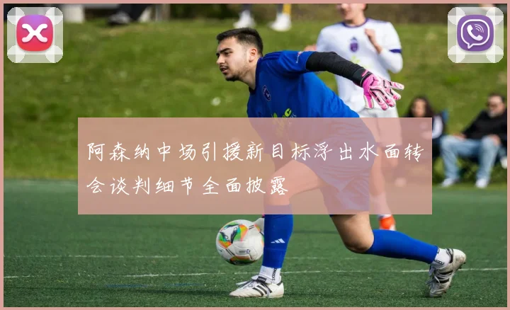 阿森纳中场引援新目标浮出水面转会谈判细节全面披露